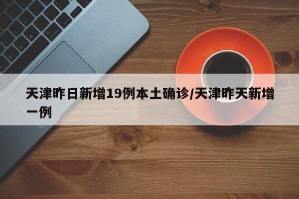 天津昨日新增19例本土确诊/天津昨天新增一例