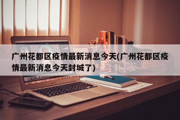 广州花都区疫情最新消息今天(广州花都区疫情最新消息今天封城了)