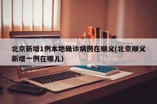 北京新增1例本地确诊病例在顺义(北京顺义新增一例在哪儿)