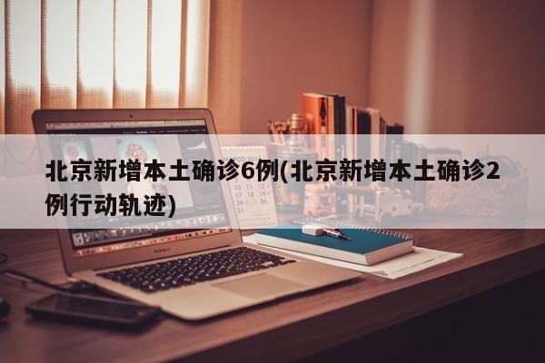 北京新增本土确诊6例(北京新增本土确诊2例行动轨迹)