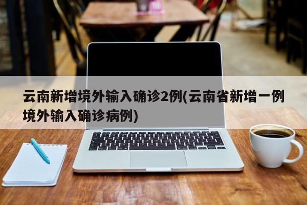 云南新增境外输入确诊2例(云南省新增一例境外输入确诊病例)