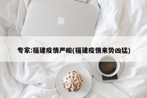 专家:福建疫情严峻(福建疫情来势凶猛)