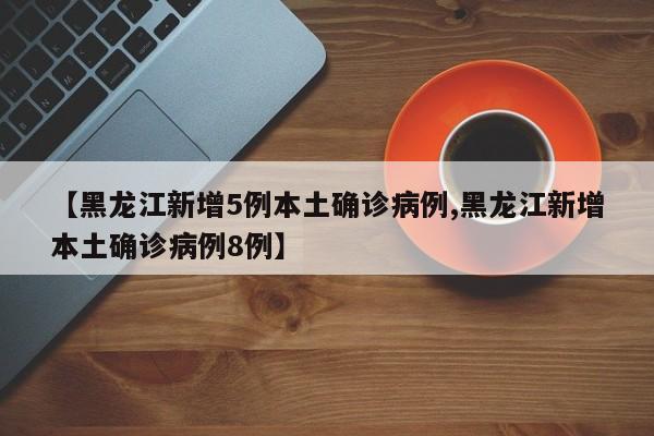 【黑龙江新增5例本土确诊病例,黑龙江新增本土确诊病例8例】