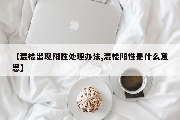 【混检出现阳性处理办法,混检阳性是什么意思】