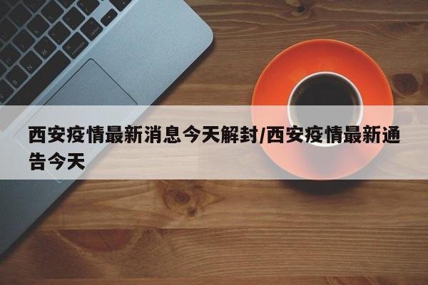 西安疫情最新消息今天解封/西安疫情最新通告今天