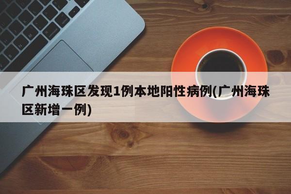 广州海珠区发现1例本地阳性病例(广州海珠区新增一例)