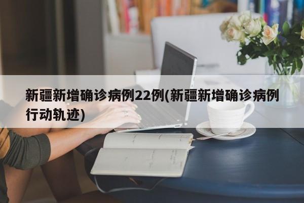 新疆新增确诊病例22例(新疆新增确诊病例行动轨迹)