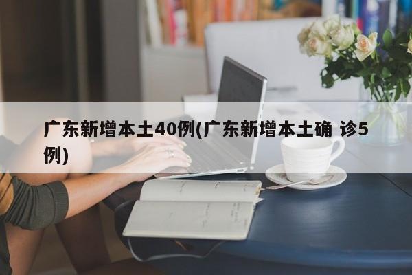 广东新增本土40例(广东新增本土确 诊5例)