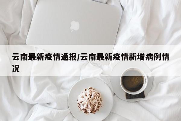 云南最新疫情通报/云南最新疫情新增病例情况