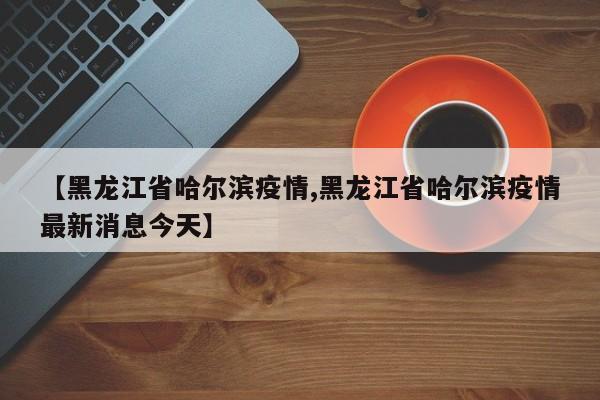 【黑龙江省哈尔滨疫情,黑龙江省哈尔滨疫情最新消息今天】