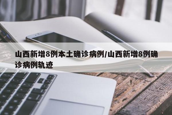 山西新增8例本土确诊病例/山西新增8例确诊病例轨迹