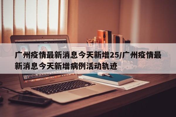 广州疫情最新消息今天新增25/广州疫情最新消息今天新增病例活动轨迹
