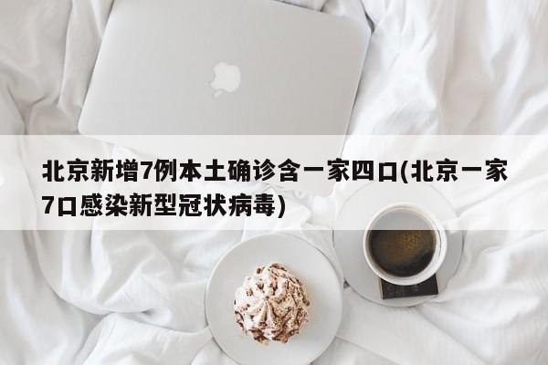 北京新增7例本土确诊含一家四口(北京一家7口感染新型冠状病毒)