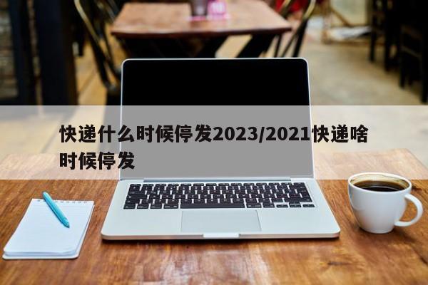 快递什么时候停发2023/2021快递啥时候停发
