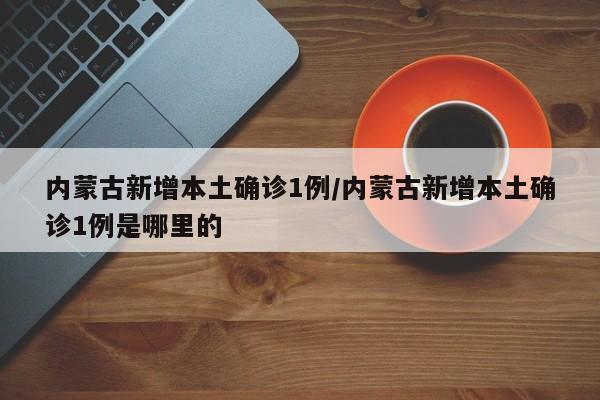内蒙古新增本土确诊1例/内蒙古新增本土确诊1例是哪里的