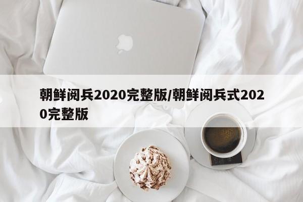 朝鲜阅兵2020完整版/朝鲜阅兵式2020完整版