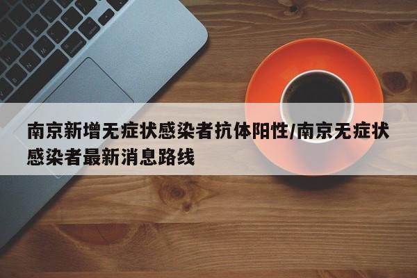 南京新增无症状感染者抗体阳性/南京无症状感染者最新消息路线