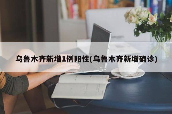 乌鲁木齐新增1例阳性(乌鲁木齐新增确诊)