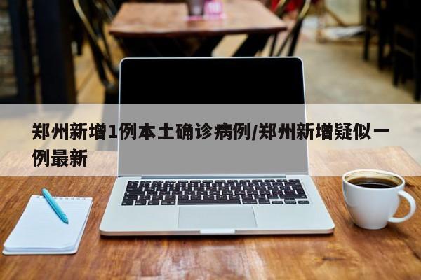 郑州新增1例本土确诊病例/郑州新增疑似一例最新