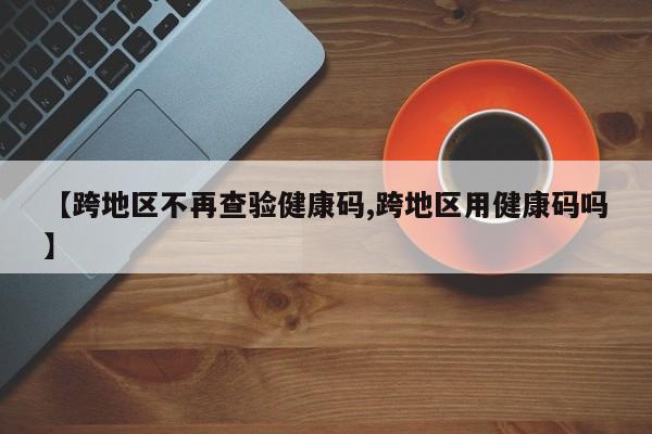 【跨地区不再查验健康码,跨地区用健康码吗】