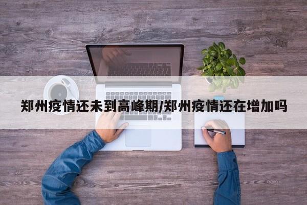 郑州疫情还未到高峰期/郑州疫情还在增加吗