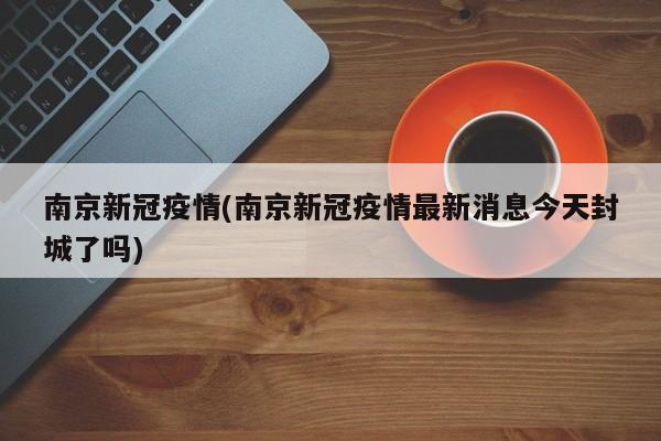 南京新冠疫情(南京新冠疫情最新消息今天封城了吗)