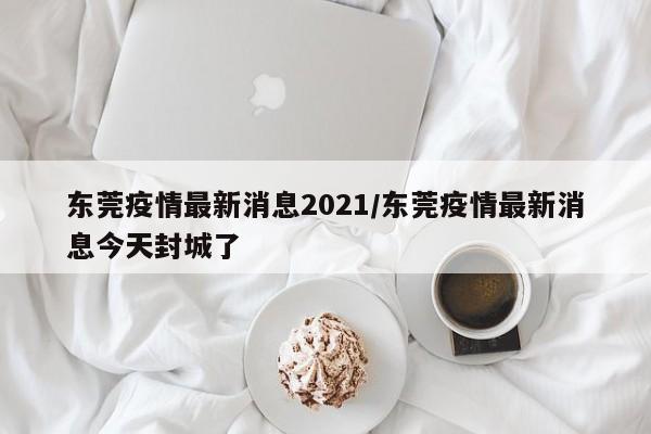 东莞疫情最新消息2021/东莞疫情最新消息今天封城了