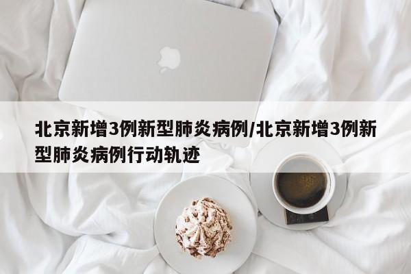 北京新增3例新型肺炎病例/北京新增3例新型肺炎病例行动轨迹
