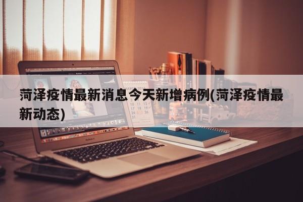 菏泽疫情最新消息今天新增病例(菏泽疫情最新动态)