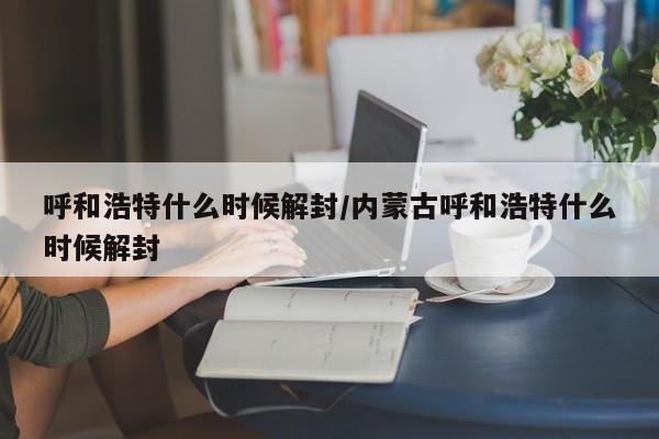 呼和浩特什么时候解封/内蒙古呼和浩特什么时候解封