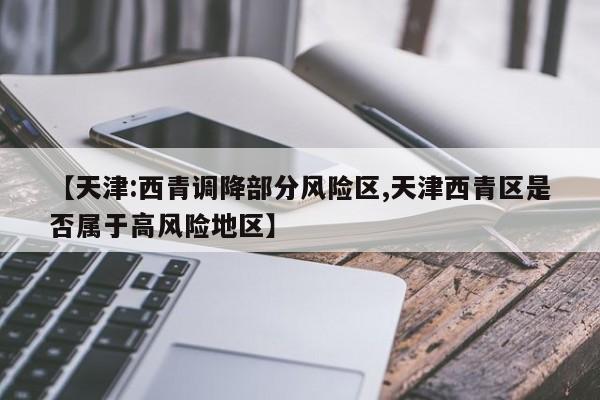 【天津:西青调降部分风险区,天津西青区是否属于高风险地区】