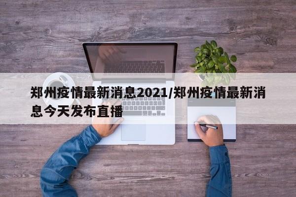 郑州疫情最新消息2021/郑州疫情最新消息今天发布直播