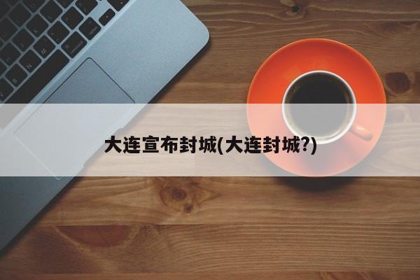 大连宣布封城(大连封城?)