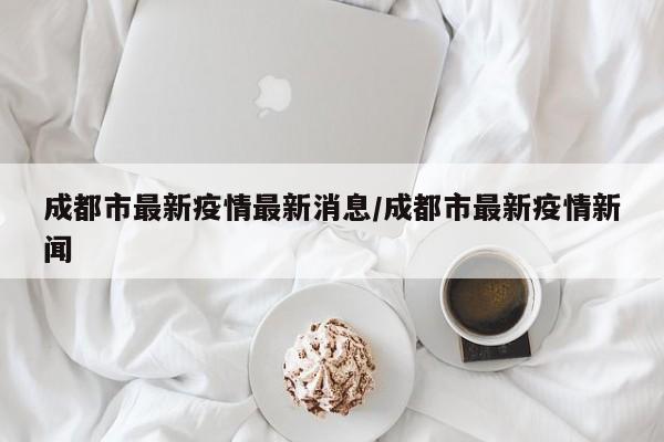 成都市最新疫情最新消息/成都市最新疫情新闻