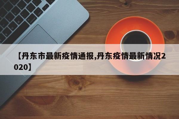 【丹东市最新疫情通报,丹东疫情最新情况2020】
