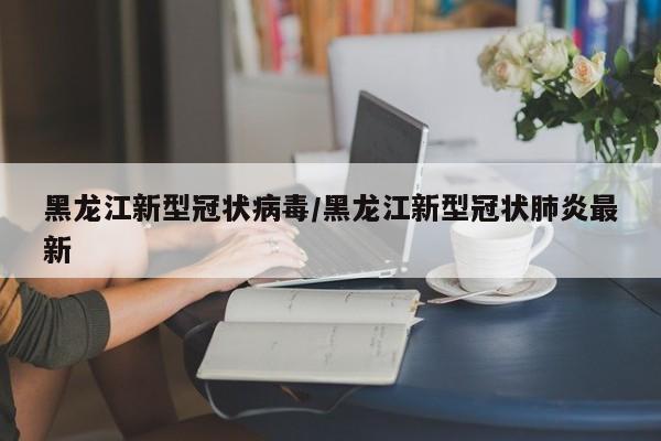 黑龙江新型冠状病毒/黑龙江新型冠状肺炎最新