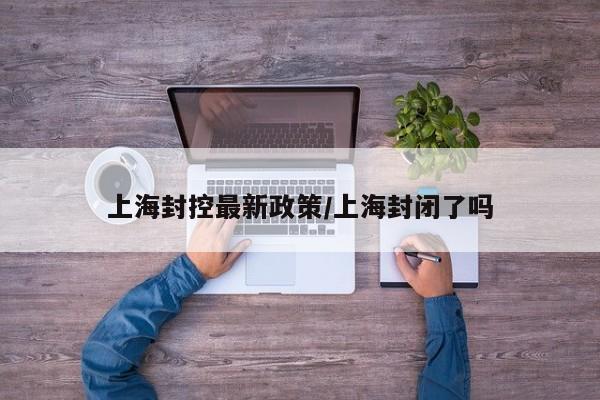 上海封控最新政策/上海封闭了吗
