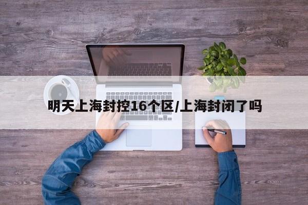 明天上海封控16个区/上海封闭了吗