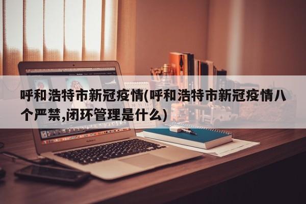 呼和浩特市新冠疫情(呼和浩特市新冠疫情八个严禁,闭环管理是什么)
