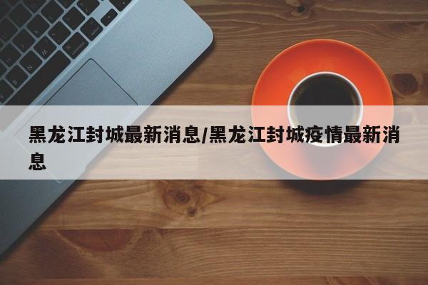 黑龙江封城最新消息/黑龙江封城疫情最新消息
