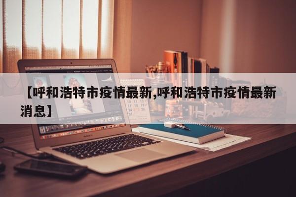 【呼和浩特市疫情最新,呼和浩特市疫情最新消息】