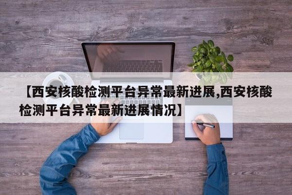 【西安核酸检测平台异常最新进展,西安核酸检测平台异常最新进展情况】