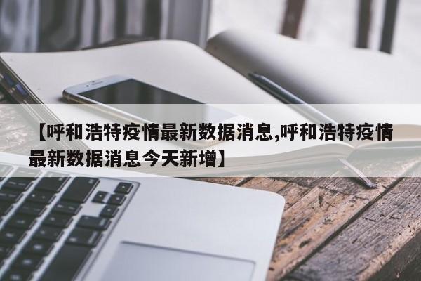 【呼和浩特疫情最新数据消息,呼和浩特疫情最新数据消息今天新增】