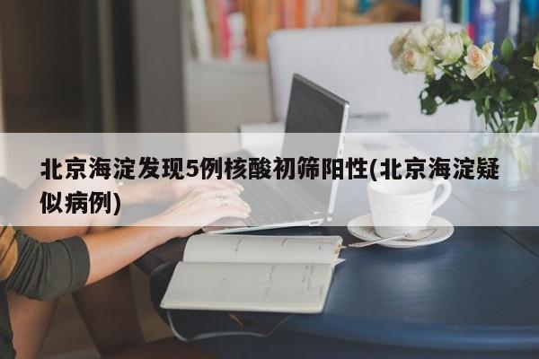 北京海淀发现5例核酸初筛阳性(北京海淀疑似病例)
