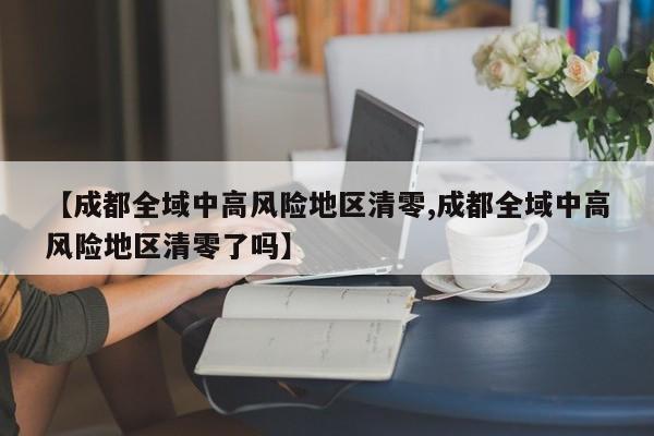 【成都全域中高风险地区清零,成都全域中高风险地区清零了吗】