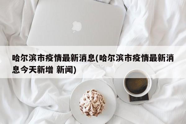 哈尔滨市疫情最新消息(哈尔滨市疫情最新消息今天新增 新闻)
