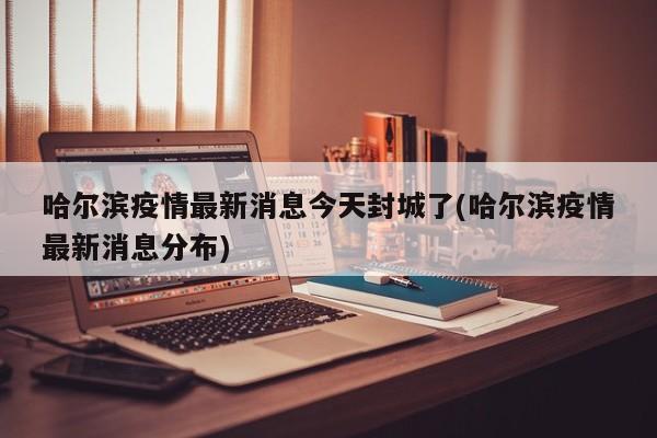 哈尔滨疫情最新消息今天封城了(哈尔滨疫情最新消息分布)