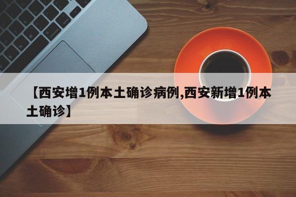 【西安增1例本土确诊病例,西安新增1例本土确诊】
