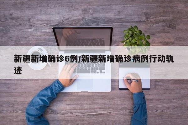 新疆新增确诊6例/新疆新增确诊病例行动轨迹