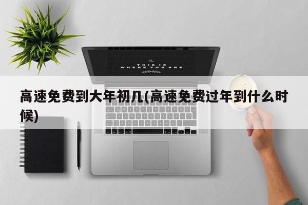 高速免费到大年初几(高速免费过年到什么时候)